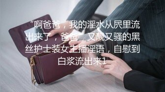 “啊爸爸，我的淫水从屄里流出来了，爸爸”又靓又骚的黑丝护士装女主播淫语，自慰到白浆流出来1