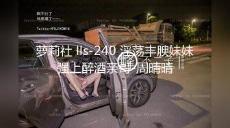 萝莉社 lls-240 淫荡丰腴妹妹强上醉酒亲哥-周晴晴