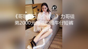 《哥现在只是个传说》力哥徒弟2000元高端约炮牛仔短裤兼职妹