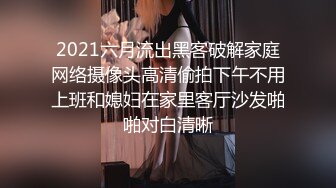 2021六月流出黑客破解家庭网络摄像头高清偷拍下午不用上班和媳妇在家里客厅沙发啪啪对白清晰