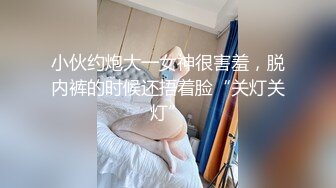 小伙约炮大一女神很害羞，脱内裤的时候还捂着脸“关灯关灯”