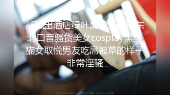 新流出酒店绿叶房高清偷拍东北口音骚货美女cosplay黑丝猫女取悦男友吃屌被草的样子非常淫骚