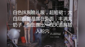 白色抹胸晚礼服，超短裙，大白屁股都是露在外面，丰满大奶子，侧面露出一线天道具插入粉穴