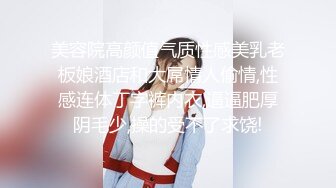 美容院高颜值气质性感美乳老板娘酒店和大屌情人偷情,性感连体丁字裤内衣,逼逼肥厚阴毛少,操的受不了求饶!