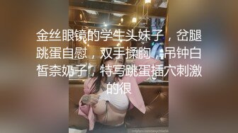 金丝眼镜的学生头妹子，岔腿跳蛋自慰，双手揉胸，吊钟白皙柰奶子，特写跳蛋插穴刺激的很