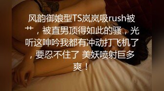 风韵御娘型TS岚岚吸rush被艹，被直男顶得如此的骚，光听这呻吟我都有冲动打飞机了，要忍不住了 美妖喷射巨多 爽！