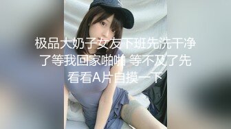 极品大奶子女友下班先洗干净了等我回家啪啪 等不及了先看看A片自摸一下