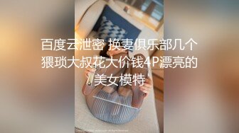 百度云泄密 换妻俱乐部几个猥琐大叔花大价钱4P漂亮的美女模特