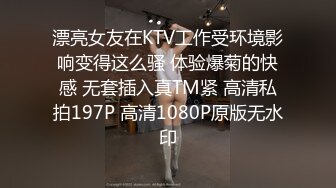 漂亮女友在KTV工作受环境影响变得这么骚 体验爆菊的快感 无套插入真TM紧 高清私拍197P 高清1080P原版无水印