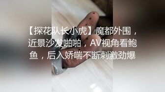 【探花队长小虎】魔都外围，近景沙发啪啪，AV视角看鲍鱼，后入娇喘不断刺激劲爆