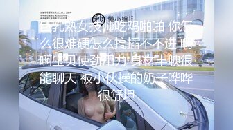 巨乳熟女技师吃鸡啪啪 你怎么很难硬怎么搞插不不进 啊啊宝贝使劲用力 身材丰腴很能聊天 被小伙操的奶子哗哗很舒坦