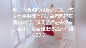 吃了兴奋剂的可爱小女友，做爱比平时都兴奋，拿着鸡巴在洞口磨蹭，湿润了插进去没有那么疼，看着稚嫩脸蛋还不到20岁！