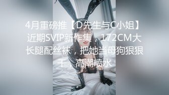 4月重磅推【D先生与C小姐】近期SVIP新作集，172CM大长腿配丝袜，把她当母狗狠狠干，高潮喷水