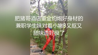 肥猪哥酒店重金约炮好身材的兼职学生妹对着小嫩B又抠又舔味道好极了