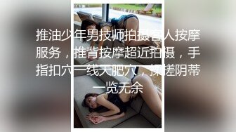 推油少年男技师拍摄客人按摩服务，推背按摩超近拍摄，手指扣穴一线天肥穴，揉搓阴蒂一览无余