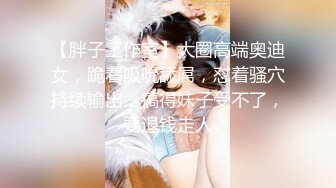 【胖子工作室】大圈高端奥迪女，跪着吸吮舔屌，怼着骚穴持续输出，搞得妹子受不了，要退钱走人