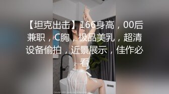 【坦克出击】166身高，00后兼职，C胸，极品美乳，超清设备偷拍，近景展示，佳作必看